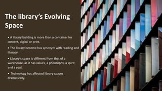 The library’s Evolving
Space
• A library building is more than a container for
content, digital or print.
• The library become has synonym with reading and
literacy
• Library’s space is different from that of a
warehouse, as it has values, a philosophy, a spirit,
and a soul.
• Technology has affected library spaces
dramatically.
 