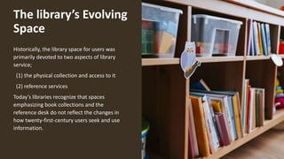 The library’s Evolving
Space
Historically, the library space for users was
primarily devoted to two aspects of library
service;
(1) the physical collection and access to it
(2) reference services
Today’s libraries recognize that spaces
emphasizing book collections and the
reference desk do not reflect the changes in
how twenty-first-century users seek and use
information.
 