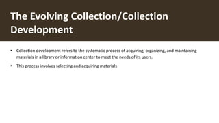 The Evolving Collection/Collection
Development
• Collection development refers to the systematic process of acquiring, organizing, and maintaining
materials in a library or information center to meet the needs of its users.
• This process involves selecting and acquiring materials
 