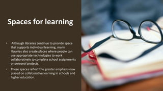 Spaces for learning
• Although libraries continue to provide space
that supports individual learning, many
libraries also create places where people can
use appropriate technologies to work
collaboratively to complete school assignments
or personal projects.
• These spaces reflect the greater emphasis now
placed on collaborative learning in schools and
higher education.
 