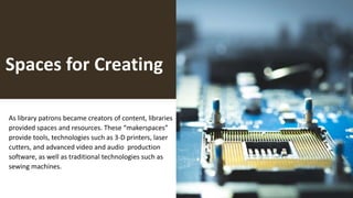 Spaces for Creating
As library patrons became creators of content, libraries
provided spaces and resources. These “makerspaces”
provide tools, technologies such as 3-D printers, laser
cutters, and advanced video and audio production
software, as well as traditional technologies such as
sewing machines.
 