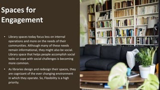 Spaces for
Engagement
• Library spaces today focus less on internal
operations and more on the needs of their
communities. Although many of these needs
remain informational, they might also be social.
Library space that helps people accomplish social
tasks or cope with social challenges is becoming
more common.
• As libraries design and redesign their spaces, they
are cognizant of the ever changing environment
in which they operate. So, Flexibility is a high
priority.
 