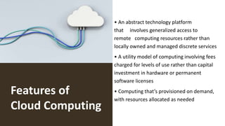 Features of
Cloud Computing
• An abstract technology platform
that involves generalized access to
remote computing resources rather than
locally owned and managed discrete services
• A utility model of computing involving fees
charged for levels of use rather than capital
investment in hardware or permanent
software licenses
• Computing that’s provisioned on demand,
with resources allocated as needed
 