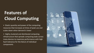 Features of
Cloud Computing
• Elastic quantity and power of the computing
resources that increases at times of peak use and
scales down when demand is lower
• Highly clustered and distributed computing
infrastructure that spreads computing tasks across
many devices to maximize performance with high
fault tolerance for the failure of individual
components
 