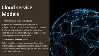 Cloud service
Models
• Infrastructure as a Service (IaaS)
Supplies the hardware capabilities(such as
storage, network computers) to deploy a complete
IT offering in the cloud. It is ideal for those who
want to avoid maintaining hardware and have little
knowledge of configuring software.
• Platform as a Service (PaaS)
Offers complete computing platforms (operating
systems, tools, and applications) in the cloud. It enables
users to develop, test, deploy, update, and host services
in the cloud landscape.
 