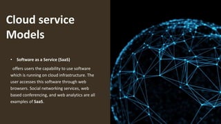 Cloud service
Models
• Software as a Service (SaaS)
offers users the capability to use software
which is running on cloud infrastructure. The
user accesses this software through web
browsers. Social networking services, web
based conferencing, and web analytics are all
examples of SaaS.
 
