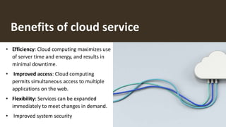 Benefits of cloud service
• Efficiency: Cloud computing maximizes use
of server time and energy, and results in
minimal downtime.
• Improved access: Cloud computing
permits simultaneous access to multiple
applications on the web.
• Flexibility: Services can be expanded
immediately to meet changes in demand.
• Improved system security
 