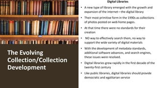 The Evolving
Collection/Collection
Development
Digital Libraries
• A new type of library emerged with the growth and
expansion of the internet—the digital library
• Their most primitive form in the 1990s as collections
of photos posted on web home pages.
• At that time there were no standards for their
creation
• NO way to effectively search them, no way to
support the wide variety of digital materials
• With the development of metadata standards,
additional software advances, and search engines,
these issues were resolved.
• Digital libraries grew rapidly in the first decade of the
twenty-first century
• Like public libraries, digital libraries should provide
democratic and egalitarian service
 