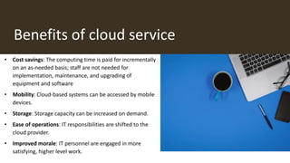 Benefits of cloud service
• Cost savings: The computing time is paid for incrementally
on an as-needed basis; staff are not needed for
implementation, maintenance, and upgrading of
equipment and software
• Mobility: Cloud-based systems can be accessed by mobile
devices.
• Storage: Storage capacity can be increased on demand.
• Ease of operations: IT responsibilities are shifted to the
cloud provider.
• Improved morale: IT personnel are engaged in more
satisfying, higher level work.
 