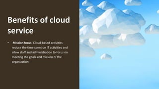 Benefits of cloud
service
• Mission focus: Cloud-based activities
reduce the time spent on IT activities and
allow staff and administration to focus on
meeting the goals and mission of the
organization
 