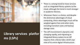 Library services platfor
ms (LSPs)
• There is a strong trend to move services
such as integrated library systems to the
cloud, although the trend is much stronger
in academic libraries.
• Whenever there is a choice, and despite
the distinctive advantages of cloud
computing, these advantages must still be
weighed against fees and other costs,
including transition costs and backup
storage costs.
• The LSP environment is dynamic and
changing rapidly, and migrating an
integrated library system to an LSP
requires that a library take a bird’s-eye
view of its entire digital infrastructure.
 