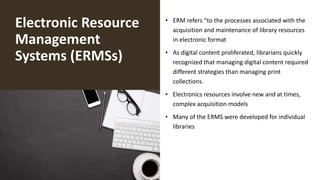 Electronic Resource
Management
Systems (ERMSs)
• ERM refers “to the processes associated with the
acquisition and maintenance of library resources
in electronic format
• As digital content proliferated, librarians quickly
recognized that managing digital content required
different strategies than managing print
collections.
• Electronics resources involve new and at times,
complex acquisition models
• Many of the ERMS were developed for individual
libraries
 