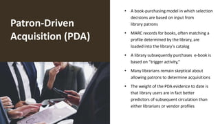 Patron-Driven
Acquisition (PDA)
• A book-purchasing model in which selection
decisions are based on input from
library patrons
• MARC records for books, often matching a
profile determined by the library, are
loaded into the library’s catalog
• A library subsequently purchases e-book is
based on “trigger activity,”
• Many librarians remain skeptical about
allowing patrons to determine acquisitions
• The weight of the PDA evidence to date is
that library users are in fact better
predictors of subsequent circulation than
either librarians or vendor profiles
 