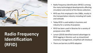 Radio Frequency
Identification
(RFID)
• Radio frequency identification (RFID) is among
the many technological developments affecting
circulation and control of the library collection.
• RFID was first employed in the 1980s, mostly in
the transportation industry including toll roads
and railroads
• Today RFID is used widely in business and
industry for a variety of purposes
• RFID has been used in libraries for a variety of
purposes since 1999
• Larson (2019) identified several advantages to
RFID tagging in libraries such as streamlined
inventory management, simplified self-checkout
• There are barriers to RFID adoption
 