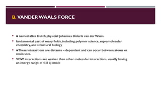 B. VANDER WAALS FORCE
 ▪︎named after Dutch physicist Johannes Diderik van der Waals
 fundamental part of many fields, including polymer science, supramolecular
chemistry, and structural biology
 ▪︎
These interactions are distance – dependent and can occur between atoms or
molecules.
 VDW interactions are weaker than other molecular interactions, usually having
an energy range of 4–8 kJ /mole
 