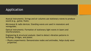 Application
Musical instruments: Strings and air columns use stationary waves to produce
sound (e.g., guitar, flute).
Microwave & radio devices: Standing waves are used in resonators and
waveguides.
Optical instruments: Formation of stationary light waves in lasers and
interferometers.
Engineering & structural analysis: Used to detect vibration patterns in
buildings, bridges, and plates.
• Physics experiments: Demonstrates nodes and antinodes, helps study wave
properties.
 