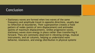 Conclusion
• Stationary waves are formed when two waves of the same
frequency and amplitude travel in opposite directions, usually due
to reflection at boundaries. Their superposition creates a fixed
pattern of nodes (points of zero displacement) and antinodes
(points of maximum displacement). Unlike progressive waves,
stationary waves store energy in place rather than transferring it
forward. They are commonly observed in vibrating strings, musical
instruments, and air columns, helping us understand wave
behavior, resonance, and energy distribution in physical systems.
 