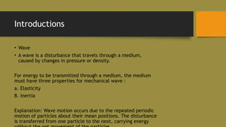 Introductions
• Wave
• A wave is a disturbance that travels through a medium,
caused by changes in pressure or density.
For energy to be transmitted through a medium, the medium
must have three properties for mechanical wave :
a. Elasticity
B. Inertia
Explanation: Wave motion occurs due to the repeated periodic
motion of particles about their mean positions. The disturbance
is transferred from one particle to the next, carrying energy
 