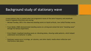 Background study of stationary wave
A wave pattern that is created when two progressive waves of the same frequency and amplitude
travel in opposite directions and overlap
• Michael Faraday (1831) first observed standing waves on liquid surfaces, now called Faraday waves.
•
• Franz Melde (1860) demonstrated standing waves on a string and coined the term “standing wave”
through his famous experiment.
• Ernst Chladni visualized standing waves on vibrating plates, showing nodal patterns, which helped
understand wave behavior in solids.
•
• Stationary waves occur in strings, air columns, and other elastic media where reflection and
interference take place.
 