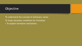 Objective
To understand the concept of stationary waves
To study necessary conditions for formation
• To explain formation mechanism .
 