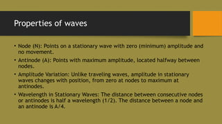 Properties of waves
• Node (N): Points on a stationary wave with zero (minimum) amplitude and
no movement.
• Antinode (A): Points with maximum amplitude, located halfway between
nodes.
• Amplitude Variation: Unlike traveling waves, amplitude in stationary
waves changes with position, from zero at nodes to maximum at
antinodes.
• Wavelength in Stationary Waves: The distance between consecutive nodes
or antinodes is half a wavelength (1/2). The distance between a node and
an antinode is A/4.
 