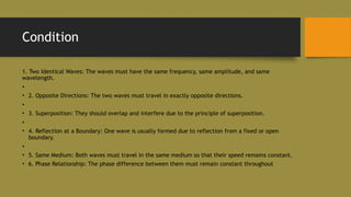 Condition
1. Two Identical Waves: The waves must have the same frequency, same amplitude, and same
wavelength.
•
• 2. Opposite Directions: The two waves must travel in exactly opposite directions.
•
• 3. Superposition: They should overlap and interfere due to the principle of superposition.
•
• 4. Reflection at a Boundary: One wave is usually formed due to reflection from a fixed or open
boundary.
•
• 5. Same Medium: Both waves must travel in the same medium so that their speed remains constant.
• 6. Phase Relationship: The phase difference between them must remain constant throughout
 