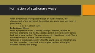 Formation of stationary wave
When a mechanical wave passes through an elastic medium, the
displacement of any particle of the medium at a space point x at time t is
given by the,
y (x, t) = A sin (k x ±wt)
Reflection of Waves
When a progressive wave, travelling through a medium, reaches an
interface separating two media, a certain part of the wave energy comes
back in the same medium. The wave changes its direction of travel. This is
called reflection of a wave from the interface .
Reflection is the phenomenon in which the sound wave traveling from one
medium to another comes back in the original medium with slightly
different intensity and energy.
 