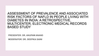 ASSESSMENT OF PREVALENCE AND ASSOCIATED
RISK FACTORS OF NAFLD IN PEOPLE LIVING WITH
DIABETES IN INDIA: A RETROSPECTIVE,
MULTICENTER, ELECTRONIC MEDICAL RECORDS
BASED STUDY
PRESENTER: DR. ANUPAM ANAND
MODERATOR: DR. DEEPIKA SAINI
 