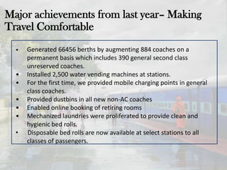 Major achievements from last year– Making
Travel Comfortable
• Generated 66456 berths by augmenting 884 coaches on a
permanent basis which includes 390 general second class
unreserved coaches.
• Installed 2,500 water vending machines at stations.
• For the first time, we provided mobile charging points in general
class coaches.
• Provided dustbins in all new non-AC coaches
• Enabled online booking of retiring rooms
• Mechanized laundries were proliferated to provide clean and
hygienic bed rolls.
• Disposable bed rolls are now available at select stations to all
classes of passengers.
 