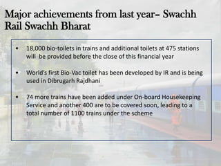 Major achievements from last year– Swachh
Rail Swachh Bharat
• 18,000 bio-toilets in trains and additional toilets at 475 stations
will be provided before the close of this financial year
• World’s first Bio-Vac toilet has been developed by IR and is being
used in Dibrugarh Rajdhani
• 74 more trains have been added under On-board Housekeeping
Service and another 400 are to be covered soon, leading to a
total number of 1100 trains under the scheme
 