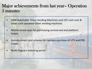 Major achievements from last year– Operation
5 minutes
• 2000 Automatic Ticket Vending Machines and 225 cash-coin &
smart card operated ticket vending machines
• Mobile based apps for purchasing unreserved and platform
tickets
• GoIndia smart card scheme for cashless purchase of UTS and PRS
tickets
• Multi-lingual e-ticketing portal
 