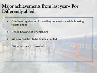 Major achievements from last year– For
Differently abled
• One-time registration for availing concessions while booking
tickets online
• Online booking of wheelchairs
• All new coaches to be Braille enabled
• Wider entrance of coaches
 