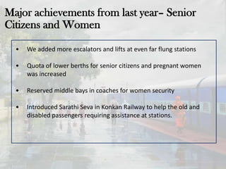 Major achievements from last year– Senior
Citizens and Women
• We added more escalators and lifts at even far flung stations
• Quota of lower berths for senior citizens and pregnant women
was increased
• Reserved middle bays in coaches for women security
• Introduced Sarathi Seva in Konkan Railway to help the old and
disabled passengers requiring assistance at stations.
 