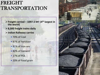 Freight carried – 1097.5 MT (4th largest in
the world)
8,000 freight trains daily
Indian Railways carries
• 70% of Coal
• 87% of Fertilizer
• 81% of Iron ore
• 42% of Cement
• 17% of POL
• 20% of Food grain
4
FREIGHT
TRANSPORTATION
 
