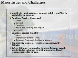 Inability to meet passenger demand in full – seat/ berth
availability on demand
Quality of Service (Passenger)
Speed
Comfort
Cleanliness
Hassle free ticketing and enquiry
Security
Quality of Service (Freight)
Speed
Unpredictable transit time
Occasional/ seasonal shortage of Wagons
Connectivity to several remote areas unserved by
Railways
Safety- Although comparable to other Railways overall,
accidents due to human error & at unmanned level
crossings cause for concern
5
Major Issues and Challenges
 