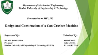 Department of Mechanical Engineering
Khulna University of Engineering & Technology
Design and Construction of A Can Crusher Machine
Supervised By: Submitted By:
Dr. Md. Kutub Uddin Asilul Kamal
Professor Roll: 1305021
Khulna University of Engineering & Technology(KUET) 3rd year,1st Term
Presentation on ME 3200
 