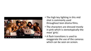 • The high key lighting in this mid
shot is commonly used
throughout teen drama films.
• The characters are dressed mostly
in pink which is stereotypically the
most 'girly'.
• A flash transitions is used to
exaggerate the use of the cameras
which can be seen on screen.
 