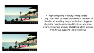 • High key lighting in luxury setting abroad
• Long shot allows us to see characters at the front of
the shot all watching the girl at the back. Suggests
she is the most important and Centre of attention.
• wearing minimum amount of clothing whilst jumping
from house, suggests she is rebellious.
 