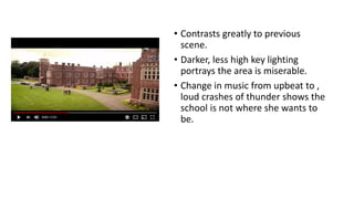 • Contrasts greatly to previous
scene.
• Darker, less high key lighting
portrays the area is miserable.
• Change in music from upbeat to ,
loud crashes of thunder shows the
school is not where she wants to
be.
 