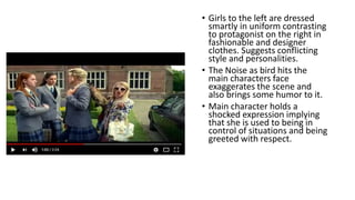 • Girls to the left are dressed
smartly in uniform contrasting
to protagonist on the right in
fashionable and designer
clothes. Suggests conflicting
style and personalities.
• The Noise as bird hits the
main characters face
exaggerates the scene and
also brings some humor to it.
• Main character holds a
shocked expression implying
that she is used to being in
control of situations and being
greeted with respect.
 