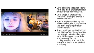 • Girls all sitting together apart
from the main character shows
a clear divide in friendship.
• Girls laugh as protagonist
mention a therapist shows a
contrast in lives.
• The protagonist takes up half
of the screen and is situated at
the front implying she is of
more interest.
• The school girls at the back of
the shot are all staring towards
the new girl who has her eyes
shut. This suggests that they
are interested in the
protagonist but she has little
interest in them or what they
are doing.
 