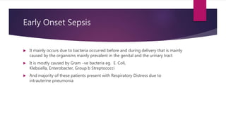 Early Onset Sepsis
 It mainly occurs due to bacteria occurred before and during delivery that is mainly
caused by the organisms mainly prevalent in the genital and the urinary tract
 It is mostly caused by Gram –ve bacteria eg. E. Coli,
Klebsiella, Enterobacter, Group b Streptococci
 And majority of these patients present with Respiratory Distress due to
intrauterine pneumonia
 
