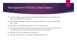Management Of Early Onset Sepsis
 First Line drugs used for sepsis are Ampicillin (100mg/kg/day) in 8 hourly doses
the dose is doubled for meningitis
 Amikacin(15mg/kg/day) OD if the neonate is of less than 7 days and BD if older
than 7 days
 Gentamycin (7.5mg/kg/day) divided in 8 or 12 hourly doses
 The choice of antibiotics is always according to the blood culture and sensitivity
once the results are available. Empirical therapy is then stopped
 Resistant strains are treated with Vancomycin
 Duration of treatment is for almost 10 days for bacteremia
 
