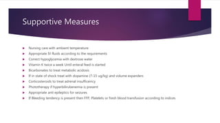 Supportive Measures
 Nursing care with ambient temperature
 Appropriate IV fluids according to the requirements
 Correct hypoglycemia with dextrose water
 Vitamin K twice a week Until enteral feed is started
 Bicarbonates to treat metabolic acidosis
 If in state of shock treat with dopamine (7-15 ug/kg) and volume expanders
 Corticosteroids to treat adrenal insufficeincy
 Phototherapy if hyperbilirubenemia is present
 Appropriate anti epileptics for seizures
 If Bleeding tendency is present then FFP, Platelets or fresh blood transfusion according to indices
 