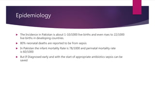 Epidemiology
 The Incidence in Pakistan is about 1-10/1000 live births and even rises to 22/1000
live births in developing countries.
 80% neonatal deaths are reported to be from sepsis
 In Pakistan the infant mortality Rate is 78/1000 and perinatal mortality rate
is 60/1000
 But If Diagnosed early and with the start of appropriate antibiotics sepsis can be
saved
 
