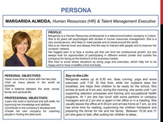 PERSONA 
MARGARIDA ALMEIDA, Human Resources (HR) & Talent Management Executive 
PROFILE: 
Margarida is a Human Resources professional in a telecommunication company in Lisbon. 
She is 42 years old psychologist with studies in human resources management. She is a 
very social person, who likes to meet people and to travel around the world. 
She is an internet lover and always find the way to interact with people and to improve her 
contacts’ network. 
Her biggest pain is to face a routine job that can limit her professional growth, but she 
always look for opportunities of participating in different events (inside and outside the 
company) for being at the forefront of the business market. 
She tries to avoid stress situations by doing yoga and exercises, which help her to be 
happy and to have a healthy mind and body. 
PERSONAL OBJECTIVES: 
-Have more time to share with her two kids. 
-Visit as many places in the world as 
possible. 
-Get a balance between the work, social, 
family and spiritual life. 
PROFESSIONAL OBJECTIVES: 
-Learn the most in technical and soft skills, for 
improving her knowledge and abilities. 
-Contribute to the company’s development. 
-Create her own company for coaching 
people in finding the best work 
Day-in-the-Life: 
Margarida wakes up at 6:30 am, does running, yoga and some 
exercises until 7:30. At that time, while her husband does the 
breakfast, she helps their children to be ready for the school. She 
arrives at work at 9 am and, during the morning, she works until 1 pm 
supporting selection processes and training and occupational health 
programs. At 1 pm she has lunch with some partners or company 
managers and at 2 pm she is again in her office or in a meeting. She 
usually leaves the office at 6:30 pm and arrives home at 7 pm, so she 
has some time for reading, supervising her children homework and 
preparing the dinner for her and her family. Between 10:30 and 11 
pm she goes to bed, after putting her children to sleep. 
 