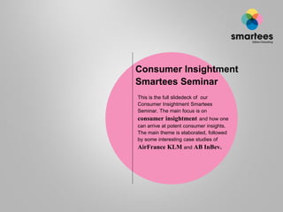 Consumer Insightment
Smartees Seminar
This is the full slidedeck of our
Consumer Insightment Smartees
Seminar. The main focus is on
consumer insightment and how one
can arrive at potent consumer insights.
The main theme is elaborated, followed
by some interesting case studies of
AirFrance KLM and AB InBev.
 