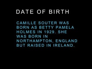 D A T E O F B I R T H
C A M I L L E S O U T E R W A S
B O R N A S B E T T Y P A M E L A
H O L M E S I N 1 9 2 9 . S H E
W A S B O R N I N
N O R T H A M P T O N , E N G L A N D
B U T R A I S E D I N I R E L A N D .
 