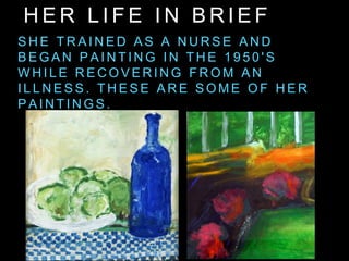H E R L I F E I N B R I E F
S H E T R A I N E D A S A N U R S E A N D
B E G A N P A I N T I N G I N T H E 1 9 5 0 ' S
W H I L E R E C O V E R I N G F R O M A N
I L L N E S S . T H E S E A R E S O M E O F H E R
P A I N T I N G S .
 