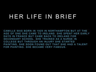 H E R L I F E I N B R I E F
C A M I L L E W A S B O R N I N 1 9 2 9 I N N O R T H A M P T O N B U T A T T H E
A G E O F O N E S H E C A M E T O I R E L A N D . S H E S P E N T H E R E A R L Y
D A Y S I N F R A N C E B U T C A M E B A C K T O I R E L A N D F O R
S E C O N D A R Y S C H O O L . S H E T R A I N E D A S A N U R S E I N
C O L L E G E B U T T H R O U G H A N I N J U R Y S H E S T A R T E D
P A I N T I N G . S H E S O O N F O U N D O U T T H A T S H E H A D A T A L E N T
F O R P A I N T I N G . S H E B E C A M E V E R Y F A M O U S .
 
